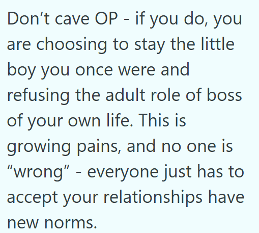 Don't cave OP - if you do, you are choosing to stay the little boy you once were and refusing the adult role of boss of your own life. This is growing pains, and no one is "wrong" - everyone just has to accept your relationships have new norms.