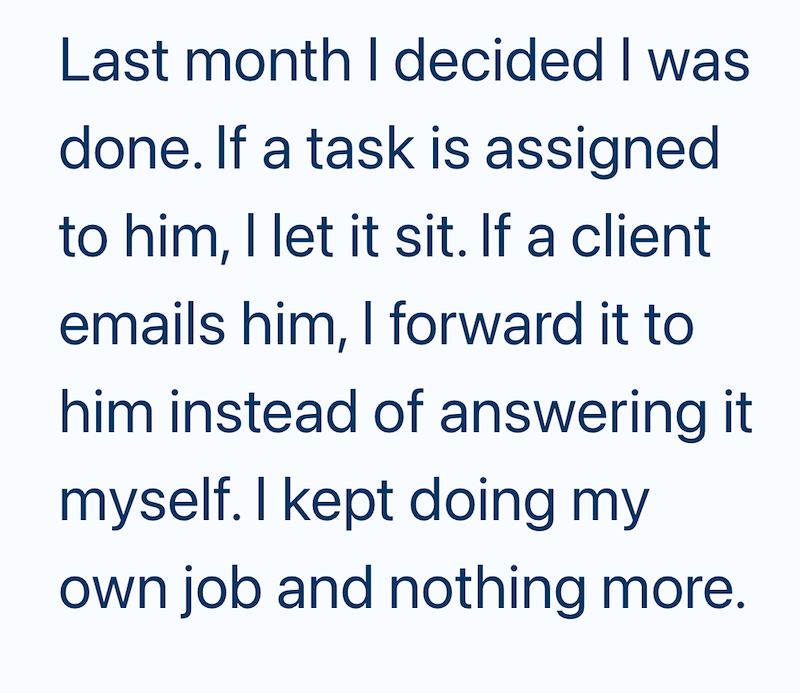 Last month I decided I was done. If a task is assigned to him, I let it sit. If a client emails him, I forward it to him instead of answering it myself. I kept doing my own job and nothing more.