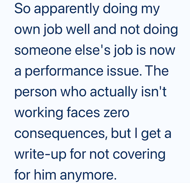 So apparently doing my own job well and not doing someone else's job is now a performance issue. The person who actually isn't working faces zero consequences, but I get a write-up for not covering for him anymore.