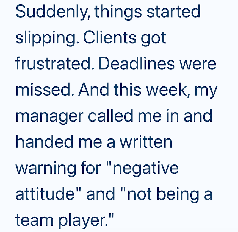 Suddenly, things started slipping. Clients got frustrated. Deadlines were missed. And this week, my manager called me in and handed me a written warning for "negative attitude" and "not being a team player."