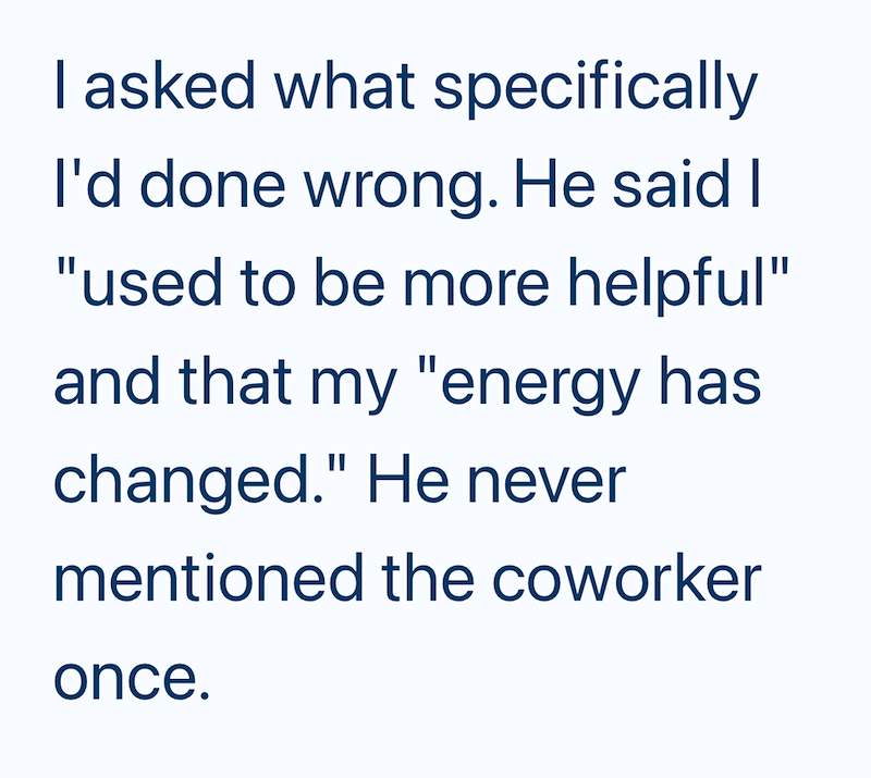 I asked what specifically I'd done wrong. He said I "used to be more helpful" and that my "energy has changed." He never mentioned the coworker once.