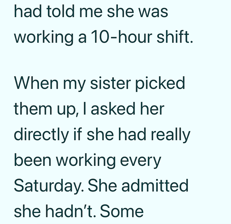 had told me she was working a 10-hour shift. When my sister picked them up, I asked her directly if she had really been working every Saturday. She admitted she hadn't. Some