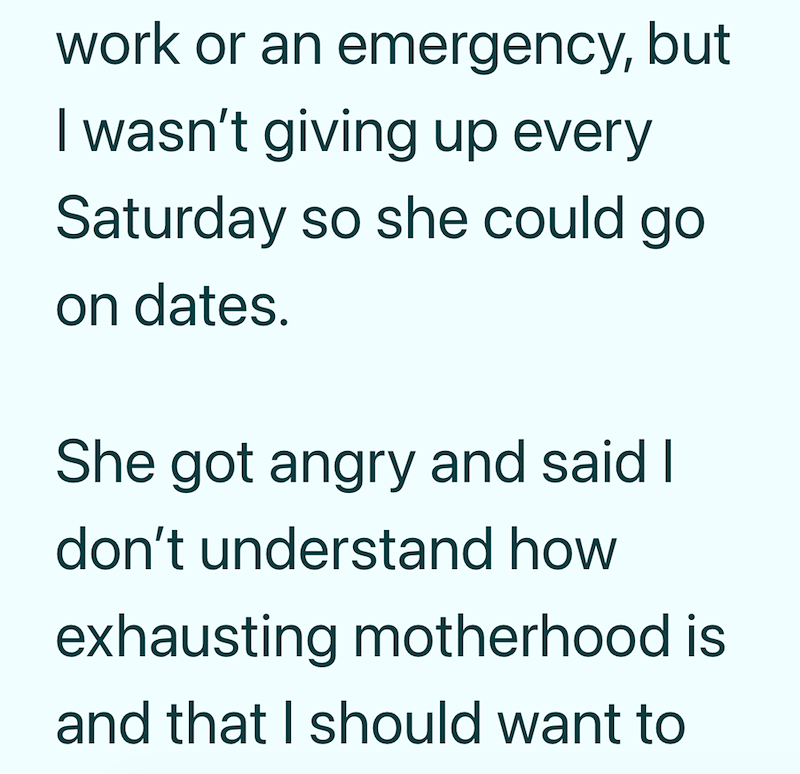 work or an emergency, but I wasn't giving up every Saturday so she could go on dates. She got angry and said I don't understand how exhausting motherhood is and that I should want to
