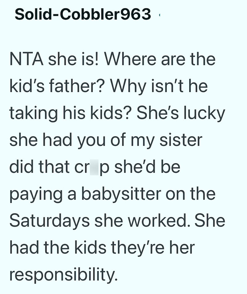 Solid-Cobbler963 NTA she is! Where are the kid's father? Why isn't he taking his kids? She's lucky she had you of my sister did that crop she'd be paying a babysitter on the Saturdays she worked. She had the kids they're her responsibility.
