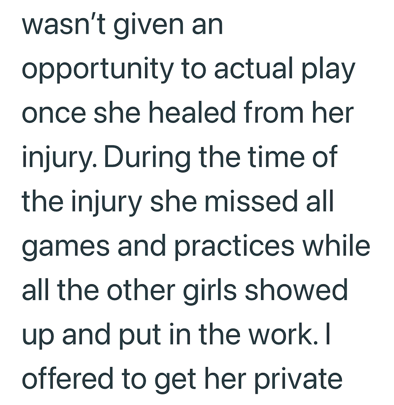 wasn't given an opportunity to actual play once she healed from her injury. During the time of the injury she missed all games and practices while all the other girls showed up and put in the work. I offered to get her private