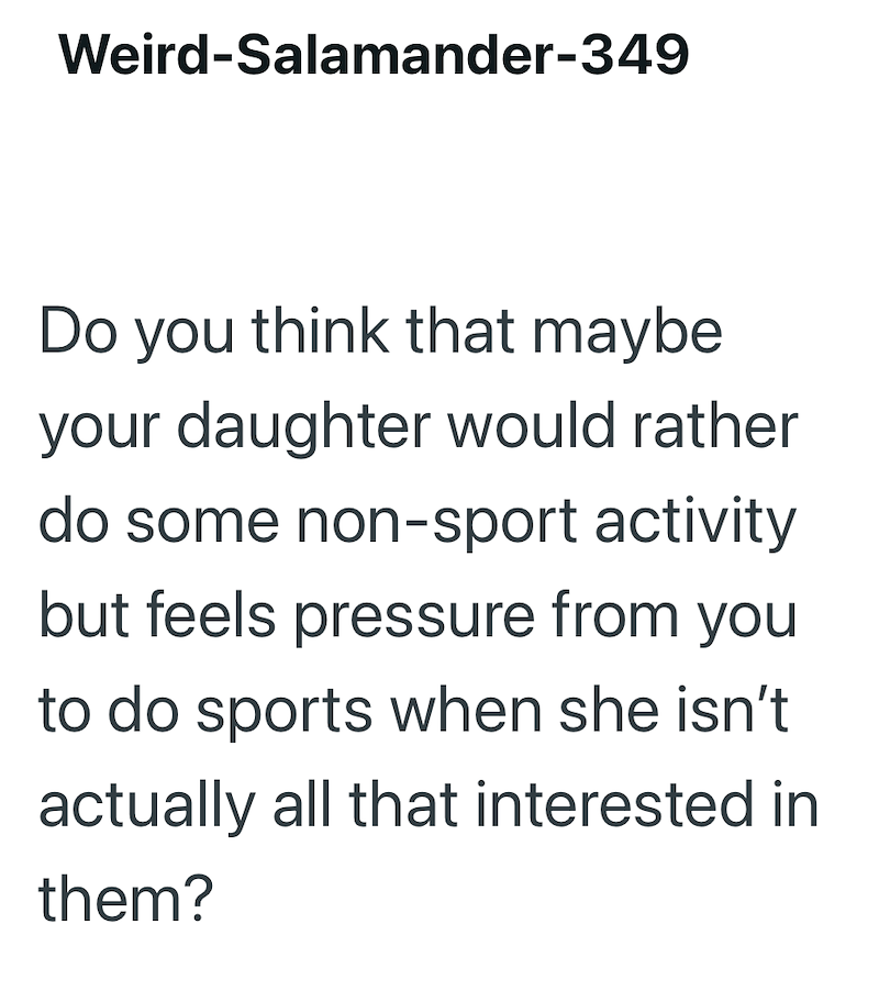 Weird-Salamander-349 Do you think that maybe your daughter would rather do some non-sport activity but feels pressure from you to do sports when she isn't actually all that interested in them?