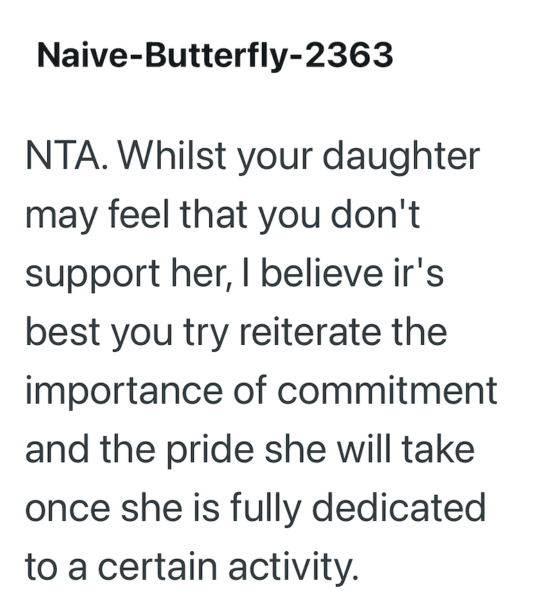 Naive-Butterfly-2363 NTA. Whilst your daughter may feel that you don't support her, I believe ir's best you try reiterate the importance of commitment and the pride she will take once she is fully dedicated to a certain activity.