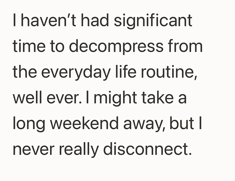 I haven't had significant time to decompress from the everyday life routine, well ever. I might take a long weekend away, but I never really disconnect.