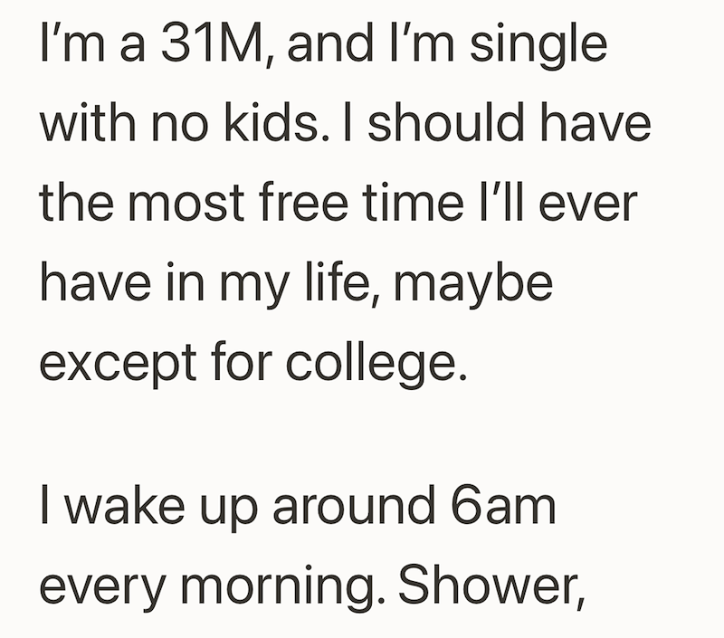 I'm a 31M, and I'm single with no kids. I should have the most free time I'll ever have in my life, maybe except for college. I wake up around 6am every morning. Shower,