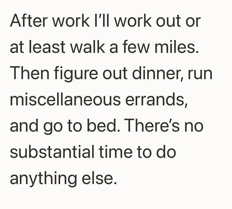 After work I'll work out or at least walk a few miles. Then figure out dinner, run miscellaneous errands, and go to bed. There's no substantial time to do anything else.