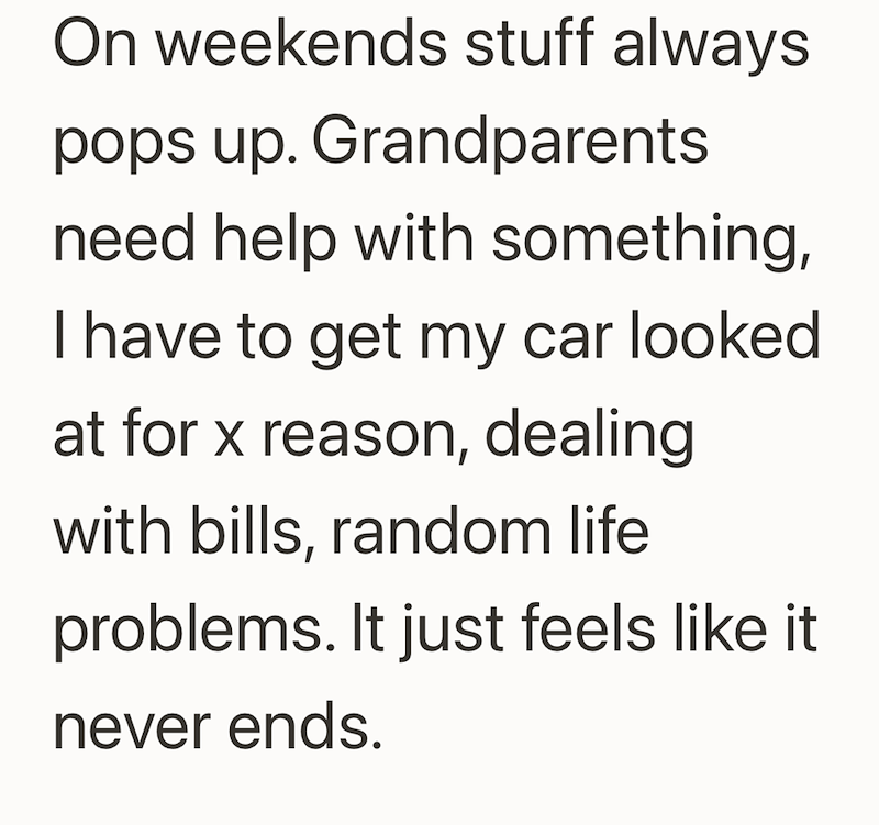 On weekends stuff always pops up. Grandparents need help with something, I have to get my car looked at for x reason, dealing with bills, random life problems. It just feels like it never ends.