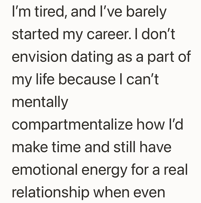 I'm tired, and I've barely started my career. I don't envision dating as a part of my life because I can't mentally compartmentalize how I'd make time and still have emotional energy for a real relationship when even