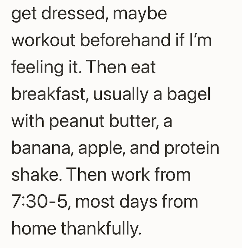 get dressed, maybe workout beforehand if I'm feeling it. Then eat breakfast, usually a bagel with peanut butter, a banana, apple, and protein shake. Then work from 7:30-5, most days from home thankfully.