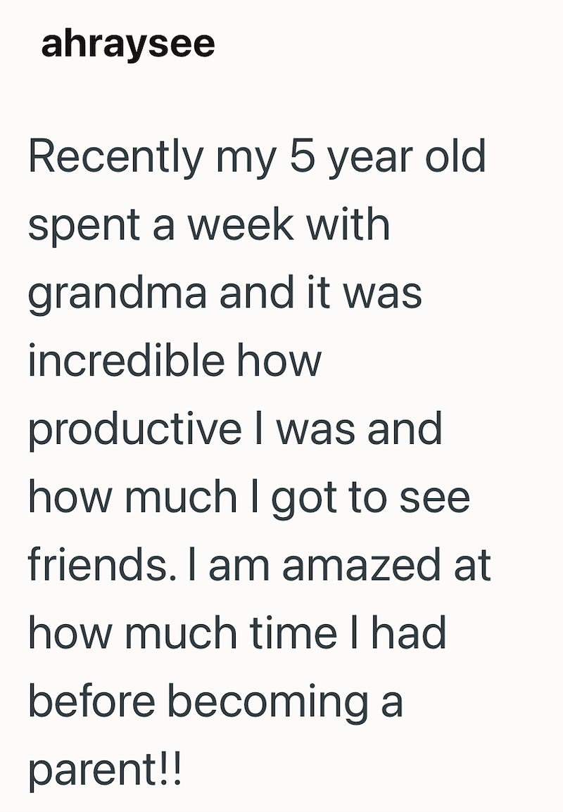ahraysee Recently my 5 year old spent a week with grandma and it was incredible how productive I was and how much I got to see friends. I am amazed at how much time I had before becoming a parent!!