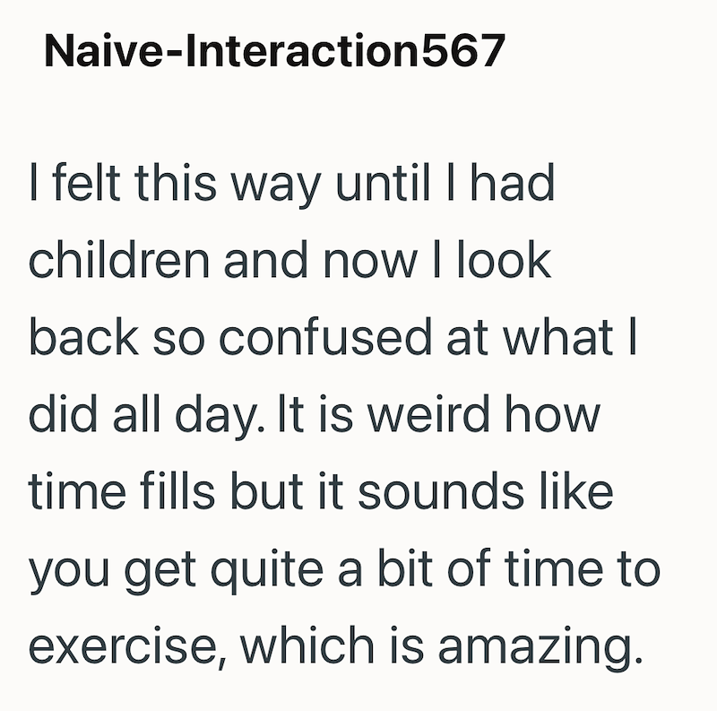 Naive-Interaction567 I felt this way until I had children and now I look back so confused at what I did all day. It is weird how time fills but it sounds like you get quite a bit of time to exercise, which is amazing.