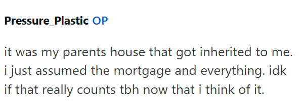 Pressure Plastic OP it was my parents house that got inherited to me. i just assumed the mortgage and everything. idk if that really counts tbh now that i think of it.