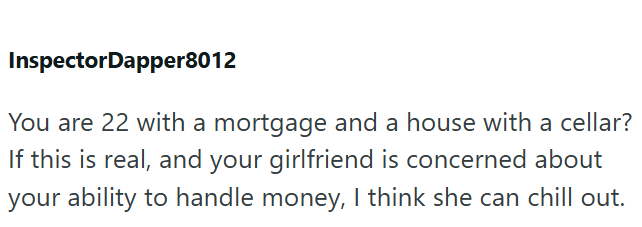 InspectorDapper8012 You are 22 with a mortgage and a house with a cellar? If this is real, and your girlfriend is concerned about your ability to handle money, I think she can chill out.