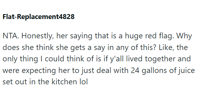 Flat-Replacement4828 NTA. Honestly, her saying that is a huge red flag. Why does she think she gets a say in any of this? Like, the only thing I could think of is if y'all lived together and were expecting her to just deal with 24 gallons of juice set out in the kitchen lol