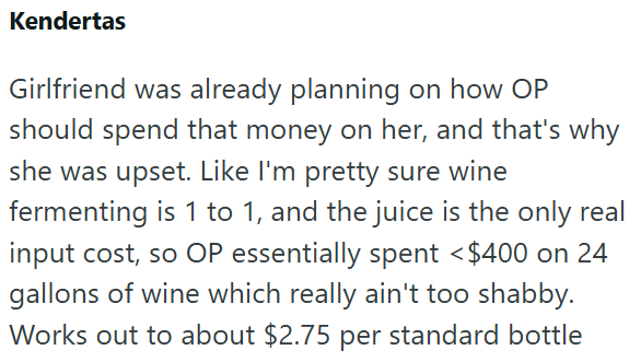 Kendertas Girlfriend was already planning on how OP should spend that money on her, and that's why she was upset. Like I'm pretty sure wine fermenting is 1 to 1, and the juice is the only real input cost, so OP essentially spent < $400 on 24 gallons of wine which really ain't too shabby. Works out to about $2.75 per standard bottle