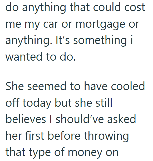 do anything that could cost me my car or mortgage or anything. It's something i wanted to do. She seemed to have cooled off today but she still believes I should've asked her first before throwing that type of money on