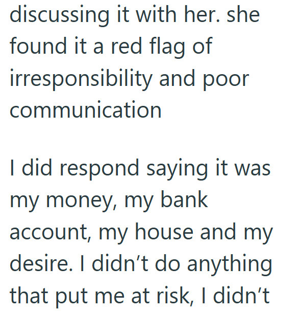 discussing it with her. she found it a red flag of irresponsibility and poor communication I did respond saying it was my money, my bank account, my house and my desire. I didn't do anything that put me at risk, I didn't