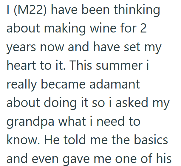 I (M22) have been thinking about making wine for 2 years now and have set my heart to it. This summer i really became adamant about doing it so i asked my grandpa what i need to know. He told me the basics and even gave me one of his