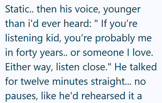 Static.. then his voice, younger than i'd ever heard: " If you're listening kid, you're probably me in forty years.. or someone I love. Either way, listen close." He talked for twelve minutes straight... no pauses, like he'd rehearsed it a