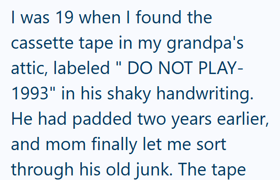 I was 19 when I found the cassette tape in my grandpa's attic, labeled " DO NOT PLAY- 1993" in his shaky handwriting. He had padded two years earlier, and mom finally let me sort through his old junk. The tape