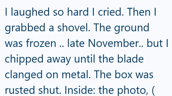 I laughed so hard I cried. Then I grabbed a shovel. The ground was frozen .. late November.. but I chipped away until the blade clanged on metal. The box was rusted shut. Inside: the photo, (