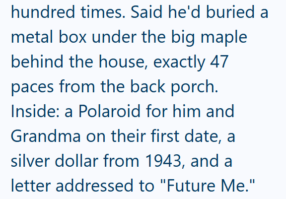 hundred times. Said he'd buried a metal box under the big maple behind the house, exactly 47 paces from the back porch. Inside: a Polaroid for him and Grandma on their first date, a silver dollar from 1943, and a letter addressed to "Future Me."