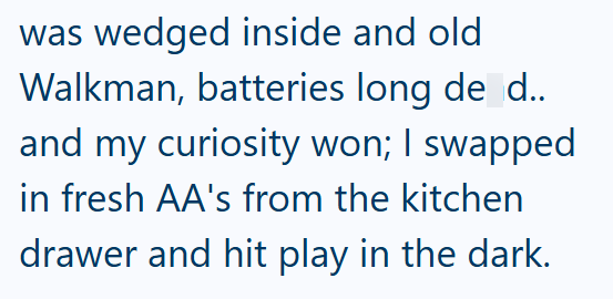 was wedged inside and old Walkman, batteries long de d.. and my curiosity won; I swapped in fresh AA's from the kitchen drawer and hit play in the dark.