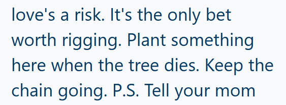 love's a risk. It's the only bet worth rigging. Plant something here when the tree dies. Keep the chain going. P.S. Tell your mom