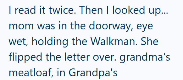 I read it twice. Then I looked up... mom was in the doorway, eye wet, holding the Walkman. She flipped the letter over. grandma's meatloaf, in Grandpa's