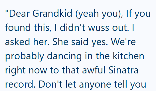 "Dear Grandkid (yeah you), If you found this, I didn't wuss out. I asked her. She said yes. We're probably dancing in the kitchen right now to that awful Sinatra record. Don't let anyone tell you