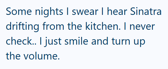 Some nights I swear I hear Sinatra drifting from the kitchen. I never check.. I just smile and turn up the volume.