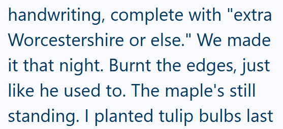 handwriting, complete with "extra Worcestershire or else." We made it that night. Burnt the edges, just like he used to. The maple's still standing. I planted tulip bulbs last