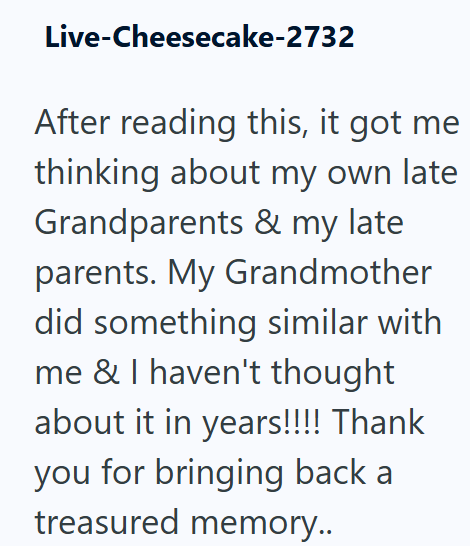 Live-Cheesecake-2732 After reading this, it got me thinking about my own late Grandparents & my late parents. My Grandmother did something similar with me & I haven't thought about it in years!!!! Thank you for bringing back a treasured memory..