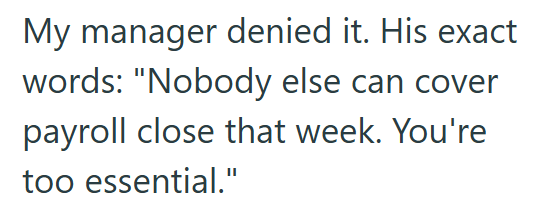 My manager denied it. His exact words: "Nobody else can cover payroll close that week. You're too essential."