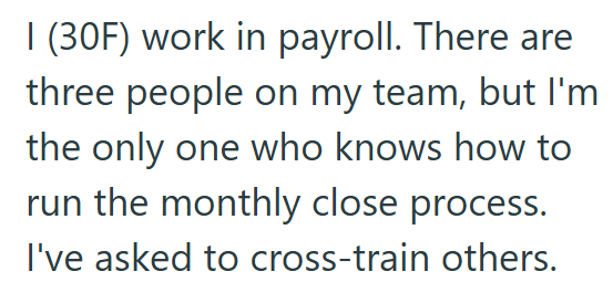 I (30F) work in payroll. There are three people on my team, but I'm the only one who knows how to run the monthly close process. I've asked to cross-train others.