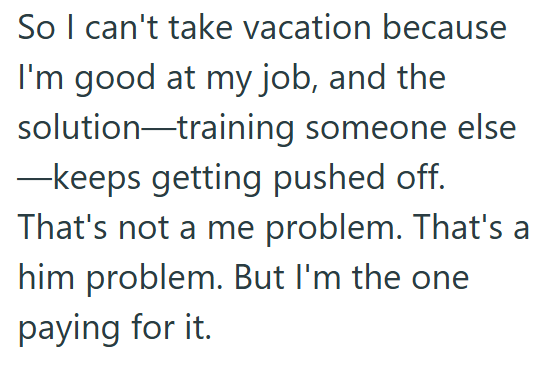 So I can't take vacation because I'm good at my job, and the solution-training someone else —keeps getting pushed off. That's not a me problem. That's a him problem. But I'm the one paying for it.