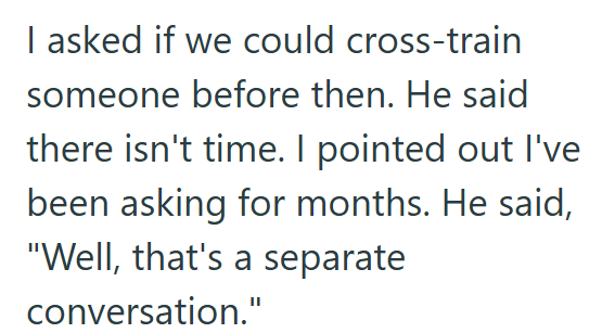 I asked if we could cross-train someone before then. He said there isn't time. I pointed out I've been asking for months. He said, "Well, that's a separate conversation."