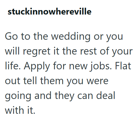 stuckinnowhereville Go to the wedding or you will regret it the rest of your life. Apply for new jobs. Flat out tell them you were going and they can deal with it.
