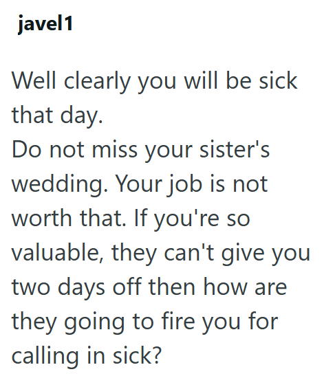 javel1 Well clearly you will be sick that day. Do not miss your sister's wedding. Your job is not worth that. If you're so valuable, they can't give you two days off then how are they going to fire you for calling in sick?