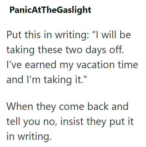 Panic AtTheGaslight Put this in writing: “I will be taking these two days off. I've earned my vacation time and I'm taking it." When they come back and tell you no, insist they put it in writing.