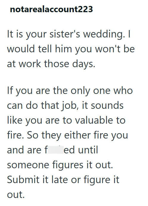 notarealaccount223 It is your sister's wedding. I would tell him you won't be at work those days. If you are the only one who can do that job, it sounds like you are to valuable to fire. So they either fire you and are f ed until someone figures it out. Submit it late or figure it out.