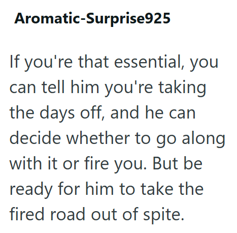 Aromatic-Surprise925 If you're that essential, you can tell him you're taking the days off, and he can decide whether to go along with it or fire you. But be ready for him to take the fired road out of spite.