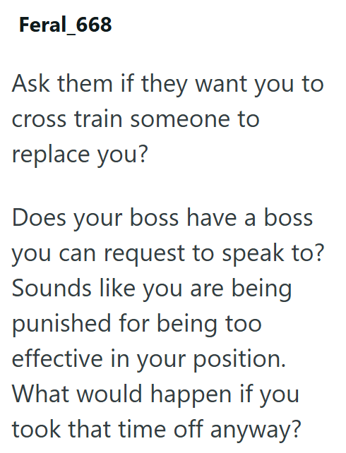 Feral_668 Ask them if they want you to cross train someone to replace you? Does your boss have a boss you can request to speak to? Sounds like you are being punished for being too effective in your position. What would happen if you took that time off anyway?