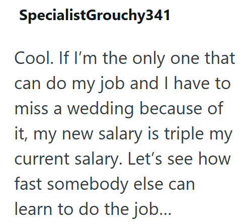 SpecialistGrouchy341 Cool. If I'm the only one that can do my job and I have to miss a wedding because of it, my new salary is triple my current salary. Let's see how fast somebody else can learn to do the job...
