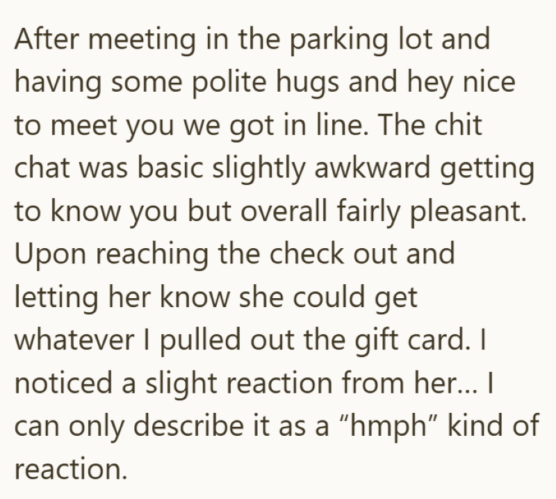 After meeting in the parking lot and having some polite hugs and hey nice to meet you we got in line. The chit chat was basic slightly awkward getting to know you but overall fairly pleasant. Upon reaching the check out and letting her know she could get whatever I pulled out the gift card. I noticed a slight reaction from her... I can only describe it as a "hmph" kind of reaction.