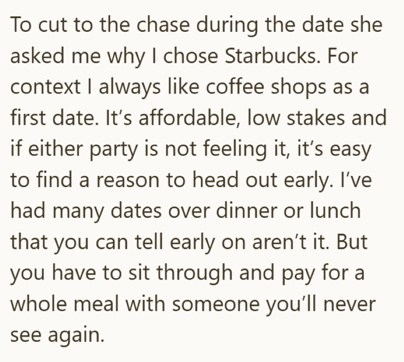 To cut to the chase during the date she asked me why I chose Starbucks. For context I always like coffee shops as a first date. It's affordable, low stakes and if either party is not feeling it, it's easy to find a reason to head out early. I've had many dates over dinner or lunch that you can tell early on aren't it. But you have to sit through and pay for a whole meal with someone you'll never see again.
